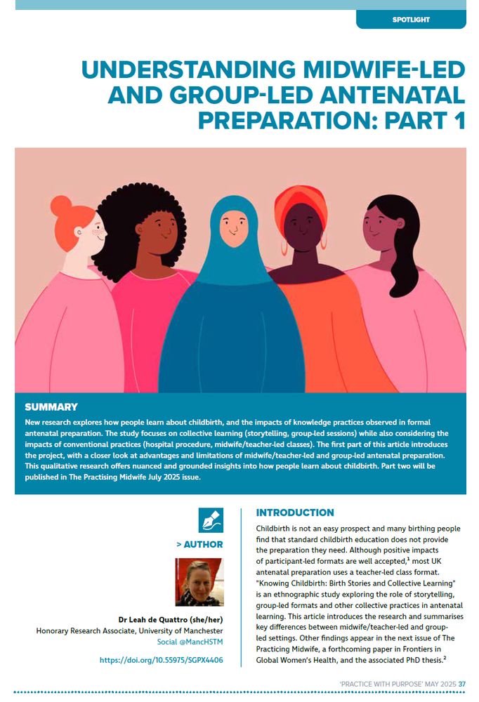SUMMARY
New research explores how people learn about childbirth, and the impacts of knowledge practices observed in formal
antenatal preparation. The study focuses on collective learning (storytelling, group-led sessions) while also considering the
impacts of conventional practices (hospital procedure, midwife/teacher-led classes). The first part of this article introduces
the project, with a closer look at advantages and limitations of midwife/teacher-led and group-led antenatal preparation.
This qualitative research offers nuanced and grounded insights into how people learn about childbirth. Part two will be
published in The Practising Midwife July 2025 issue.
INTRODUCTION
Childbirth is not an easy prospect and many birthing people
find that standard childbirth education does not provide
the preparation they need. Although positive impacts
of participant-led formats are well accepted, most UK
antenatal preparation uses a teacher-led class format.
"Knowing Childbirth: Birth Stories and Collective Learning"
is an ethnographic study exploring the role of storytelling,
group-led formats and other collective practices in antenatal
learning. This article introduces the research and summarises
key differences between midwife/teacher-led and groupled
settings. Other findings appear in the next issue of The
Practicing Midwife, a forthcoming paper in Frontiers in
Global Women’s Health, and the associated PhD thesis.