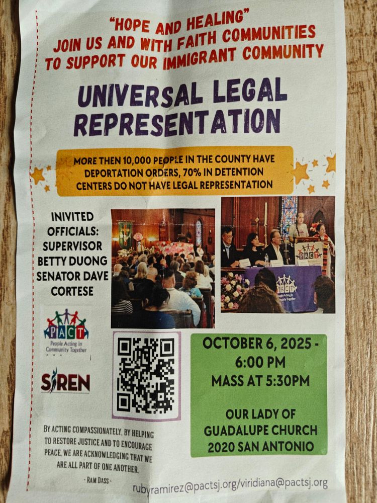 A flyer with photos of people speaking and seated in church pews, with text:
Hope and healing 
Join us with faith communities 
To support our immigrant community 

Universal Legal Representation 

October 6, 2025 6 pm
Mass at 5:30 pm
Our Lady of Guadalupe Church
2020 San Antonio 

More than 10,000 people in the county have deportation orders, 70% in detention centers do not have legal representation. 

Invited officials:
Supervisor Betty Duong
Senator Dave Cortese

rubyramirez@pactsj.org
