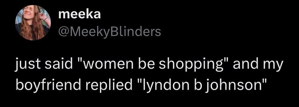 meeka @MeekyBlinders
just said "women be shopping" and my boyfriend replied "lyndon b johnson"