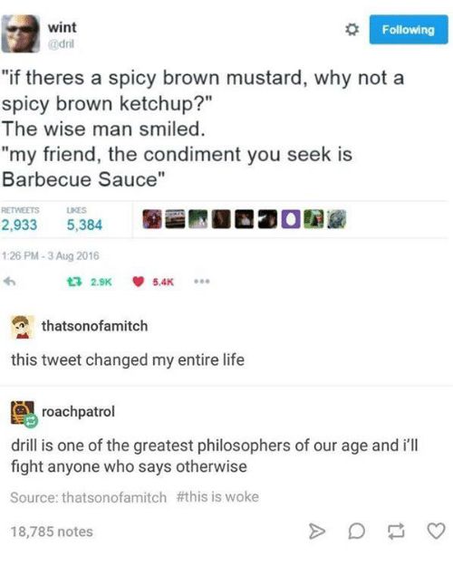 wint @dri

"if theres a spicy brown mustard, why not a spicy brown ketchup?" The wise man smiled.
"my friend, the condiment you seek is Barbecue Sauce"


thatsonofamitch

this tweet changed my entire life


roachpatrol

drill is one of the greatest philosophers of our age and i'll fight anyone who says otherwise
 #this is woke