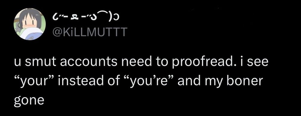 @KiLLMUTTT
u smut accounts need to proofread. i see "your" instead of "you're" and my boner gone