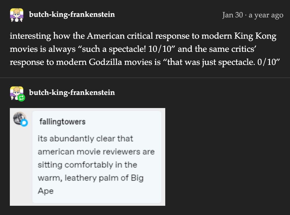 Butch-king-frankenstein

interesting how the American critical response to modern King Kong movies is always "such a spectacle! 10/10" and the same critics' response to modern Godzilla movies is "that was just spectacle. 0/10"


fallingtowers

its abundantly clear that american movie reviewers are sitting comfortably in the warm, leathery palm of Big Ape