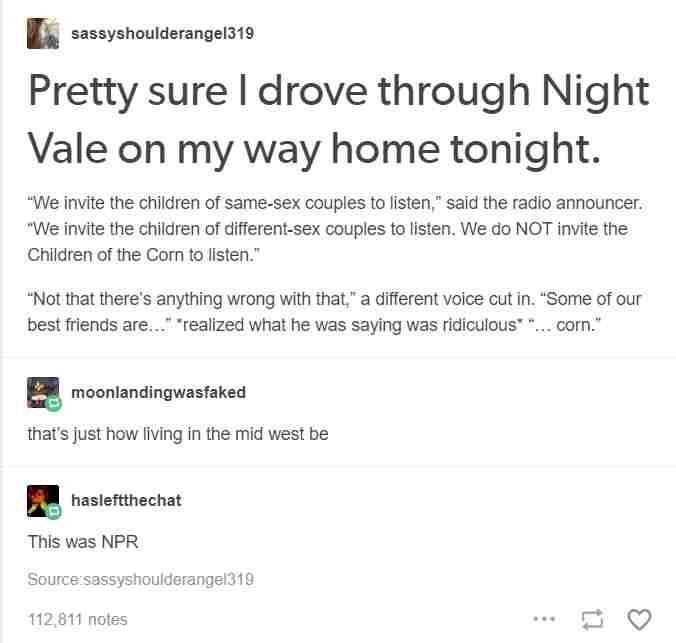 sassyshoulderangel319
Pretty sure I drove through Night Vale on my way home tonight.
"We invite the children of same-sex couples to listen," said the radio announcer. "We invite the children of different-sex couples to listen. We do NOT invite the Children of the Corn to listen."

"Not that there's anything wrong with that," a different voice cut in. "Some of our best friends are..." "realized what he was saying was ridiculous*"... corn."

moonlandingwasfaked
that's just how living in the mid west be

hasleftthechat
This was NPR
