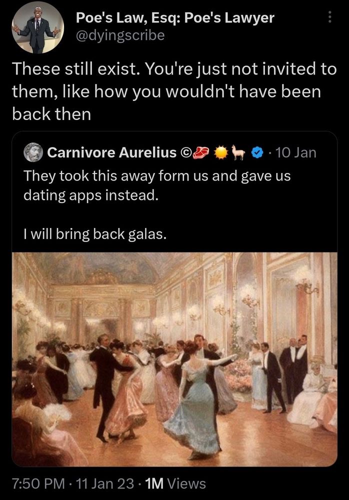 Carnivore Aurelius
*painting of people dancing in an extravagant ballroom* 
They took this away form us and gave us dating apps instead.

I will bring back galas.

Qt by Poe's Law, Esq: Poe's Lawyer @dyingscribe
These still exist. You're just not invited to them, like how you wouldn't have been back then