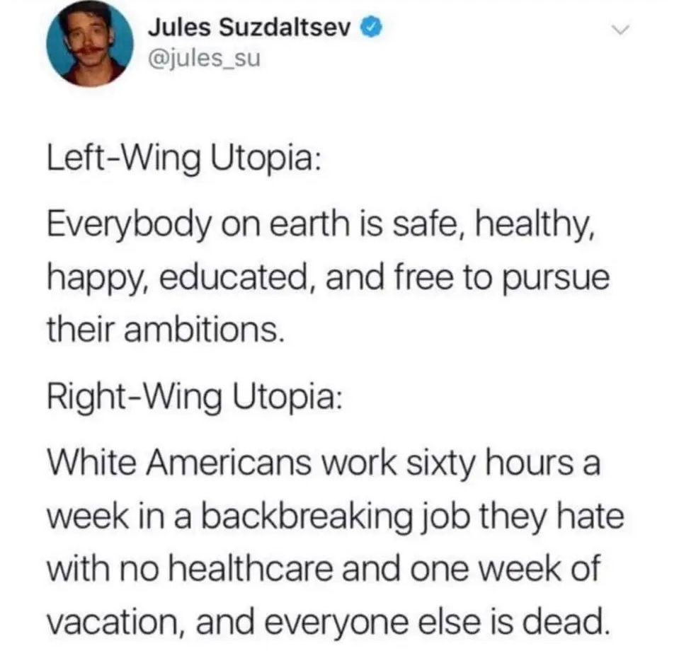 Jules Suzdaltsev @jules_su

Left-Wing Utopia:
Everybody on earth is safe, healthy, happy, educated, and free to pursue their ambitions.

Right-Wing Utopia:
White Americans work sixty hours a week in a backbreaking job they hate with no healthcare and one week of vacation, and everyone else is dead.

