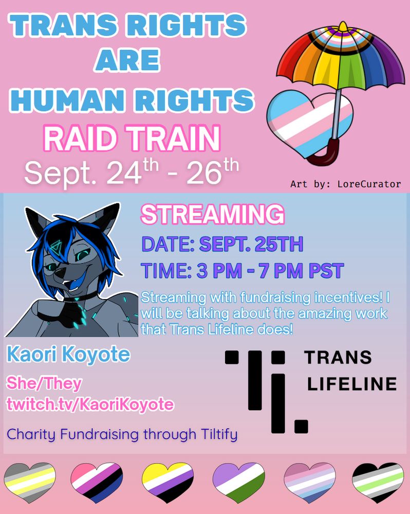 Announcement poster for the Trans rights are human rights raid train, organized by Emmanessy. The graphic is divided in three sections. At the top three lines of text
“Trans rights are human rights”. Below the text is followed by the text "raid train". Below this text are the dates of the entire raid train schedule: Sept. 24th - 26th. A stylized umbrella with the progress pride colours is placed on the right side, layering over a heart with the trans flag colours that is placed below the umbrella’s canopy. Below text " Art by: LoreCurator". 
In the section below follow individual details of the streamer. Capitalized text: "Streaming". Below follows text: Sept. 26th at 6pm CEST – 10pm CEST. Below text:  Streaming with fundraising incentives! I will be talking about the amazing work the Trans Lifeline does!
Below the image is KaoriKoyote’s name in text, followed by the pronouns she/they, and the live streaming channel link (twitch.tv/kaorikoyote). On the right of the text block is the Trans Lifeline logo. 
In the bottoms section is a series of hearts with the demigender, genderfluid, nonbinary, genderqueer, bigender and agender flag colours.