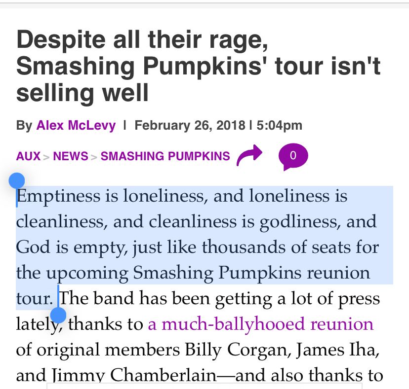 A news brief entitled “Despite all their rage, Smashing Pumpkins’ tour isn’t selling well” featuring this opening line: “Emptiness is loneliness, and loneliness is
cleanliness, and cleanliness is godliness, and God is empty, just like thousands of seats for the upcoming Smashing Pumpkins reunion tour.”
