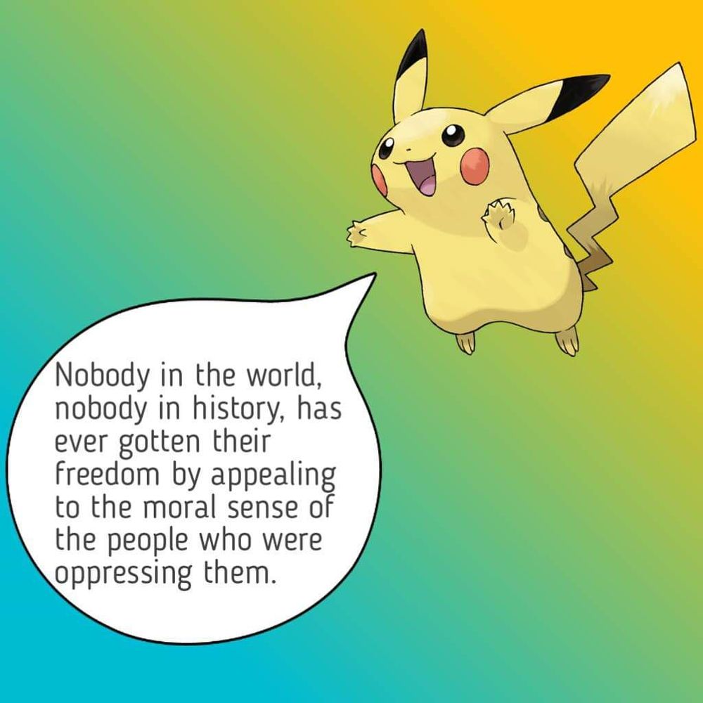 Pikachu with a lovely yellow to blue gradient in the background stating,  "Nobody in the world, nobody in history, has ever gotten their freedom by appealing to the moral sense of the people who were oppressing them."