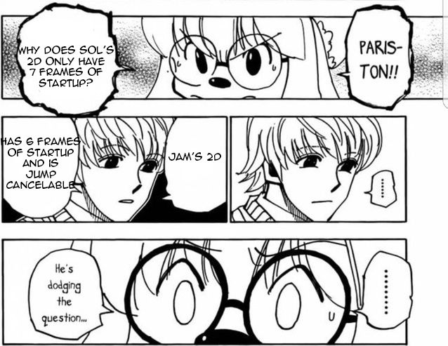 Cheadle and Pariston from Hunter x Hunter are having a conversation

Cheadle: "Parison! Why does Sol's 2D only have 7 frames of startup?"
Pariston: ...
Pariston: Jam's 2D has 6 frames of startup and is jump cancelable
Cheadle: ...
Cheadle: He's dodging the question