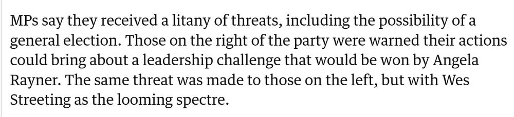"MPs say they received a litany of threats, including the possibility of a general election. Those on the right of the party were warned that their actions could bring about a leadership challenge that would be won by Angela Rayner. The same threat was made to those on the left, but with Wes Streeting as the looming spectre."
