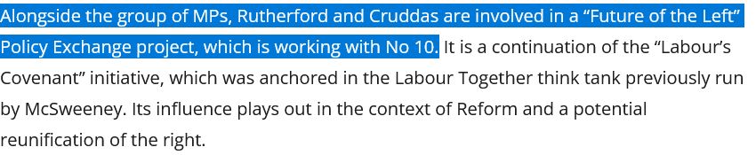 "Alongside the group of MPs, Rutherford and Cruddas are involved in a “Future of the Left” Policy Exchange project, which is working with No 10. It is a continuation of the “Labour’s Covenant” initiative, which was anchored in the Labour Together think tank previously run by McSweeney. Its influence plays out in the context of Reform and a potential reunification of the right."