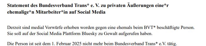 "Statement des Bundesverband Trans* e. V. zu privaten Äußerungen eine*r
ehemalige*n Mitarbeiter*in auf Social Media

Derzeit sind medial Vorwürfe erhoben worden gegen eine ehemals beim BVT* beschäftigte Person.
Sie soll auf der Social Media Plattform Bluesky zu Gewalt aufgerufen haben.
Die Person ist seit dem 1. Februar 2025 nicht mehr beim Bundesverband Trans* e.V. tätig."
