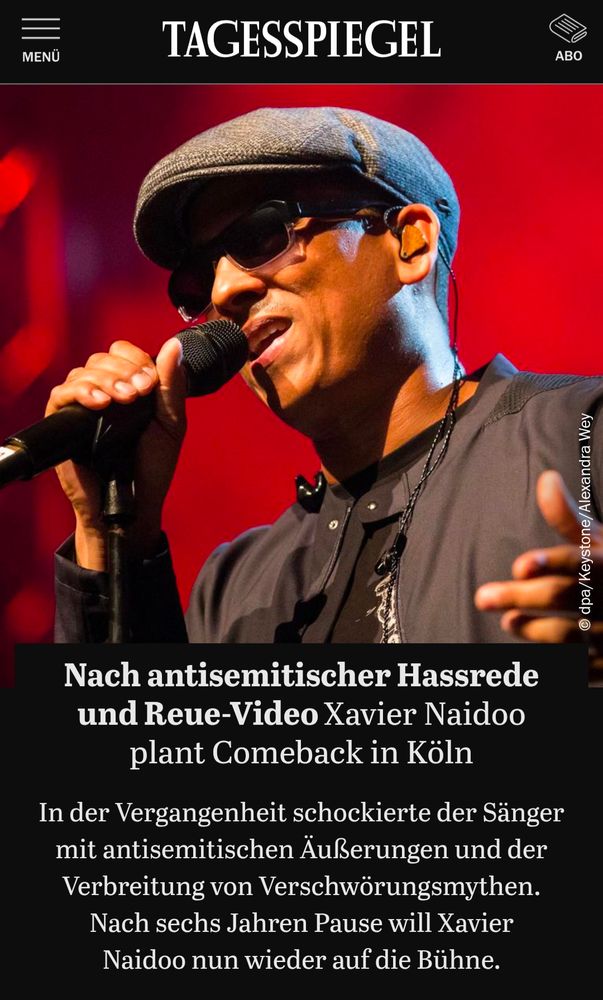 Tagesspiegel headline:
Nach antisemitischer Hassrede und Reue-Video: Xavier Naidoo plant Comeback in Köln
In der Vergangenheit schockierte der Sänger mit antisemitischen Äußerungen und der Verbreitung von Verschwörungsmythen. Nach sechs Jahren Pause will Xavier Naidoo nun wieder auf die Bühne.