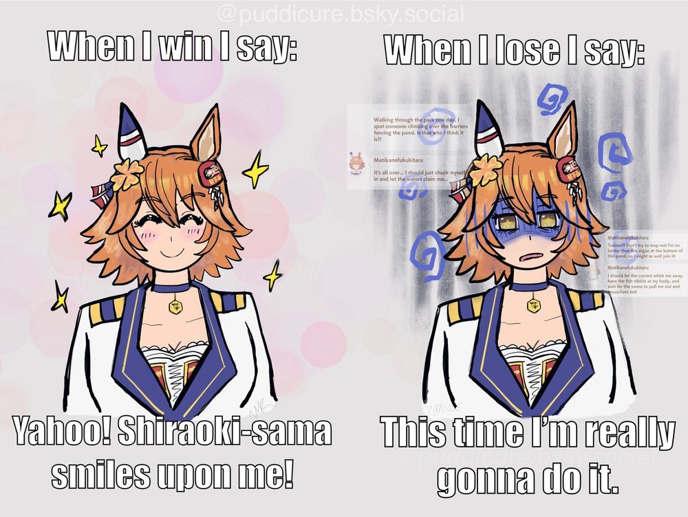 A drawing of Matikanefukukitaru.
Left side: a smiling Fukukitaru with the words “when i win i say: yahoo! Shiraoki-sama smiles upon me!”

Right: Fukukitaru looking depressed, with the words, “when i lose i say: This time i’m really gonna do it.” Behind her are low opacity screenshots of Fukukitaru talking about throwing herself in the pond to drown.