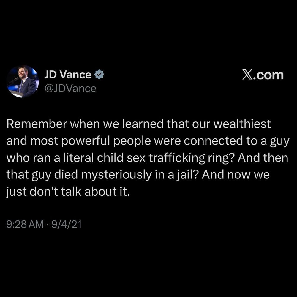ms JD Vance @ X.com
@ @Dvance

—

Remember when we learned that our wealthiest
and most powerful people were connected to a guy
who ran a literal child sex trafficking ring? And then
that guy died mysteriously in a jail? And now we
just don't talk about it.
9:28 AM - 9/4/21

