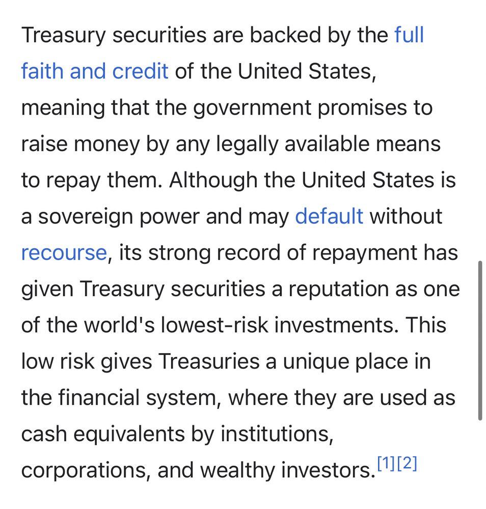Treasury securities are backed by the full faith and credit of the United States, meaning that the government promises to raise money by any legally available means to repay them.