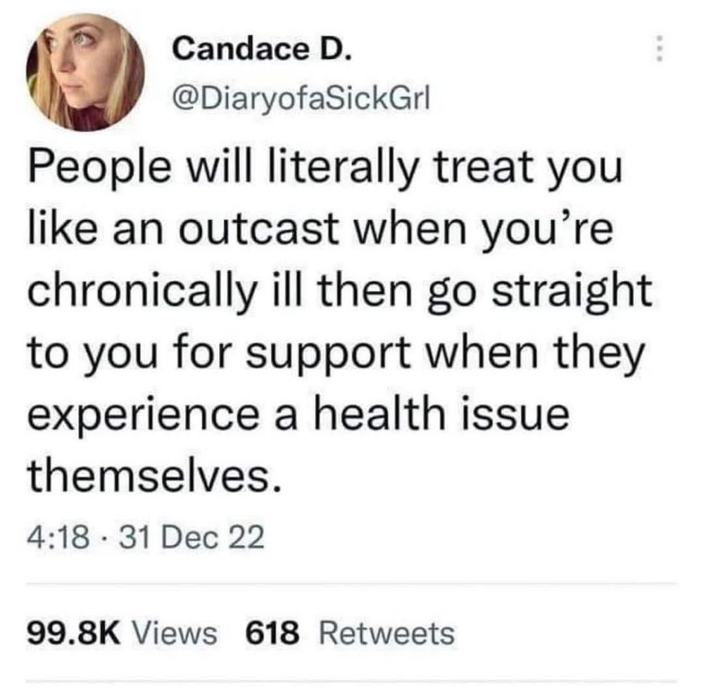 Candace D.
@DiaryofaSickGrl
People will literally treat you like an outcast when you're chronically ill then go straight to you for support when they experience a health issue themselves.
4:18 • 31 Dec 22
99.8K Views 618 Retweets