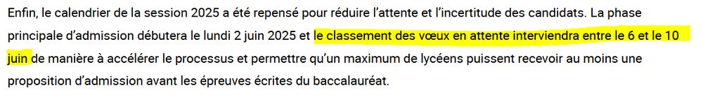 Enfin, le calendrier de la session 2025 a été repensé pour réduire l’attente et l’incertitude des candidats. La phase principale d’admission débutera le lundi 2 juin 2025 et le classement des vœux en attente interviendra entre le 6 et le 10 juin de manière à accélérer le processus et permettre qu’un maximum de lycéens puissent recevoir au moins une proposition d’admission avant les épreuves écrites du baccalauréat.