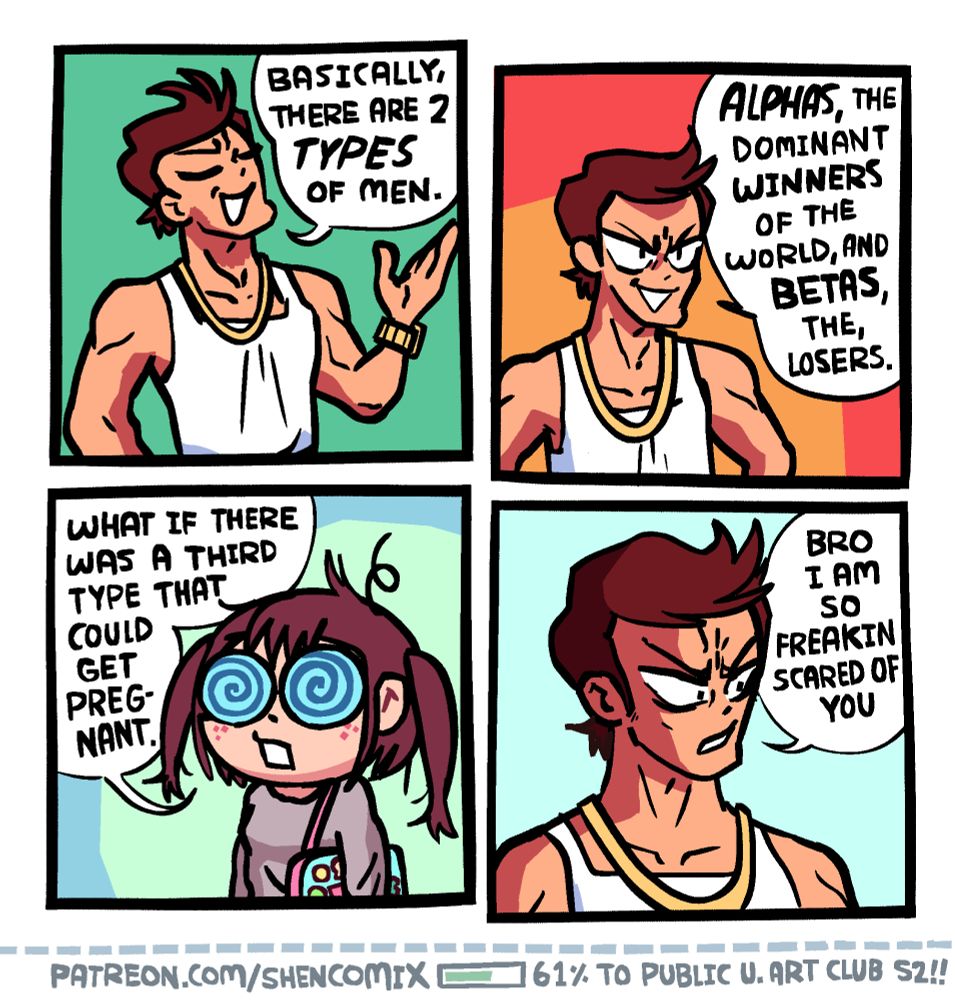 Panel 1: A muscular guy with upturned hair in a tank-top, wearing a gold chain and gold watch. He is raising his left arm to gesture while speaking, head turned up smugly with his eyes closed, and saying "basically, there are 2 TYPES of men."

Panel 2: He puts down his hand and look confidently ahead. He says "ALPHAS, the dominant WINNERS of the world, and BETAS, the losers."

Panel 3: A girl with swirly glasses, messy hair, and a grey oversized sweatshirt has a pink "ita-bag" strapped on her shoulder. She says "What if there was a third type that could get pregnant."

Panel 4: He looks at her, the confidence of his expression wavering slightly, and says "Bro I am so freakin scared of you."