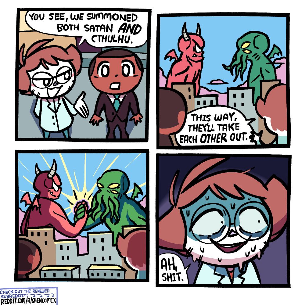 Panel 1: Shen is wearing a labcoat and glasses, and talking to a man in a short-haired black man in a suit next to him. Shen is looking over smugly at him, whereas the man is looking up at something big in the distance with his mouth agape. They're on a rooftop. Shen says "you see, we summoned both Satan AND Cthulhu."

Panel 2: We flip the perspective to see that Shen and the man are looking at a city skyline, with Satan and Cthulhu towering over the buildings in the middle of it, looking at each other intently. Shen says "this way, they'll take each OTHER out."

Panel 3: Satan and Cthulhu dap each other up, light emanating from their hands clasped in the center, just due to the sheer power and significance of this particular dap.

Panel 4: Shen is sweating a lot, his eyes now filled with anxiety and horror. He says "ah, shit."