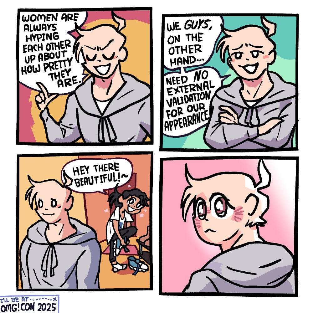 Panel 1: A buff-looking guy in a grey sweatshirt is holding up one finger, eyes closed, smugly saying "Women are always hyping each other up about how pretty they are."

Panel 2: He crosses his arms, opens his eyes, and says "We GUYS on the other hand ... Need NO external validation for our appearance"

Panel 3: Behind the guy, his girlfriend, a messy haired girl in an oversized t-shirt, has just come home and his taking off her shoes. She looks at him and says "Hey there, beautiful!~"

Panel 4: The guy is turning his head to look at her with a delicate expression in his eyes, blushing.