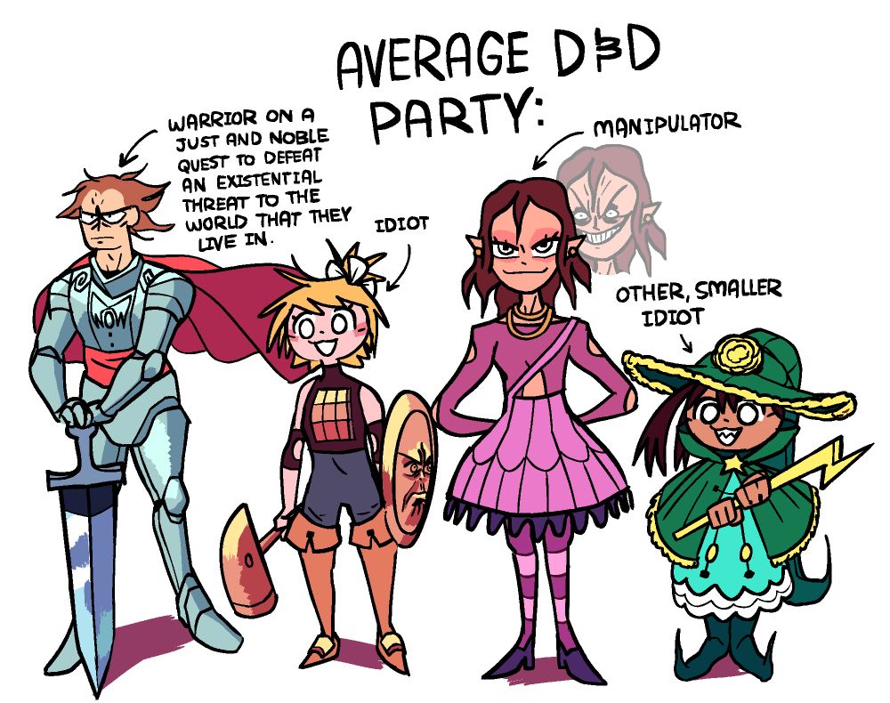 At the top is written "Average D&D Party:"

A stern warrior clad in iron armor, with a billowing red cape and a red cloth tied around his waist. His hands rest on the handle of a very wide sword, the tip of which stands on the ground in front of him. He is labeled "Warrior on a just and noble quest to defeat an existential threat to the world that they live in."

A girl with messy, blonde hair, and a bronze chestplate sewn directly onto her sleeveless shirt. She has a white ribbon tying a small messy ponytail at the back top of her hair, and is wearing tall boots with bronze arcs attached to the top of the foot parts. She is carrying a large bronze hammer, and a large bronze shield with a very upset-looking face engraved on it. She herself has an innocent expression. She is labeled "Idiot".

A woman clad in purple with a long-sleeved shirt with symmetrical holes on the arms and torso. She has pointed ears, like an elf, and is wearing gold earings and two gold necklaces. She also wears a dress that looks somewhat like a lamp cover with a spider-web pattern on it, and has a strap that wraps around her shoulder. She wears a placid, pretty expression, but behind her in low opacity is her face distorted with mischief and hate. She is labeled "Manipulator".

A small mage dressed in green with yellow details, and with a long, frilly mage hat featuring a poofy yellow flower on the forehead area. She also wears an equally frilly green cloak held together by a star shaped button, and golds a lightning bolt shaped spellcasting staff. She has an innocent expression, but sharp teeth and two side-ponytails peaking out from beneath her hat. She is labeled "Other, Smaller Idiot".