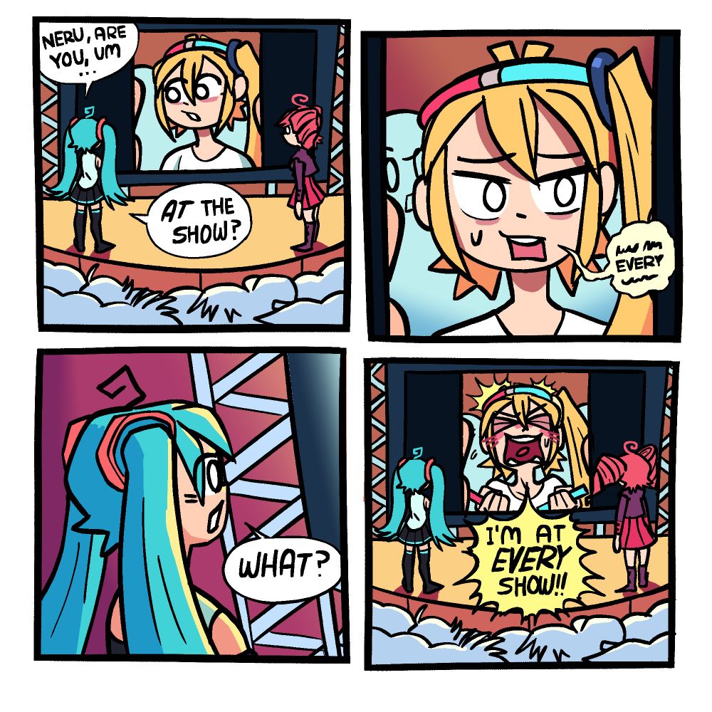 Panel 1: Hatsune Miku and Kasane Teto are on stage at one of their shows. Behind them is a large stage screen with Akita Neru on it, seemingly on a video call with them. Judging by the background, Neru seems to be in the audience somewhere, wearing a glowstick halo.
Miku: "Neru, are you, um ... >>AT<< the show?"

Panel 2: Closeup of Neru on the screen as she nervously mumbles something. The only word that can be made out is "every".

Panel 3: Cut back to Miku looking at the screen, its glow falling on her face.
Miku: "What?"

Panel 4: Neru blurts, blushing intensely, blurts out "I'M AT >>EVERY<< SHOW," with Miku, Teto, and the whole crowd looking on.