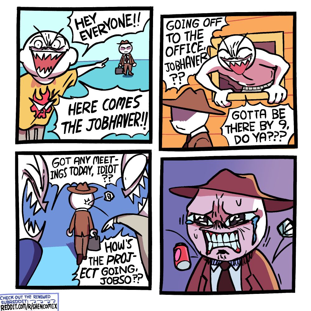 Panel 1: An evil-looking guy in a stained yellow t-shirt with the red Dai Gurren skull logo from Gurren Lagann (and sweatpants) points at a guy walking in the distance in a brown suit, brown hat, and black tie. He yells "HEY EVERYONE!! HERE COMES THE JOBHAVER!!"

Panel 2: As the jobhaver walks past, another evil-looking guy in his underwear leans out of a window and yells "GOING OFF TO THE OFFICE, JOBHAVER?? GOTTA BE THERE BY 9, DO YA???"

Panel 3: The jobhaver is walking away as one evil-looking guy, from his left, yells "GOT ANY MEETINGS TODAY, IDIOT??" Another evil-looking guy, from his right, tells "HOW'S THE >>PROJECT<< GOING, JOBSO??" and throws a balled up piece of paper.

Panel 4: The jobhaver is clenching his teeth, sweating, and struggling not to cry as yet another balled up piece of paper and a empty can are thrown at him and bounce off his shoulders.