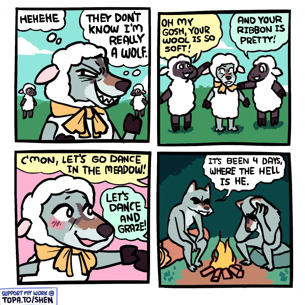 Panel 1: A wolf is in a sheep costume with a yellow ribbon on the neck. He's in a flock of sheep. He's thinking "Hehehe... They don't know I'm really a wolf."

Panel 2: A few of the sheep have approached the wolf. One is touching his 'wool', saying "oh my gosh, your wool is so soft!" Another is touching his ribbon, saying "and your ribbon is so pretty!"

Panel 3: The sheep are pulling him along with them somewhere, saying "c'mon, let's go dance in the meadow!" and "let's dance and graze!" He is smiling and beginning to blush.

Panel 4: Two wolves are sitting at a campfire. One has his head in his hands. The other is saying "It's been 4 days, where the hell is he."