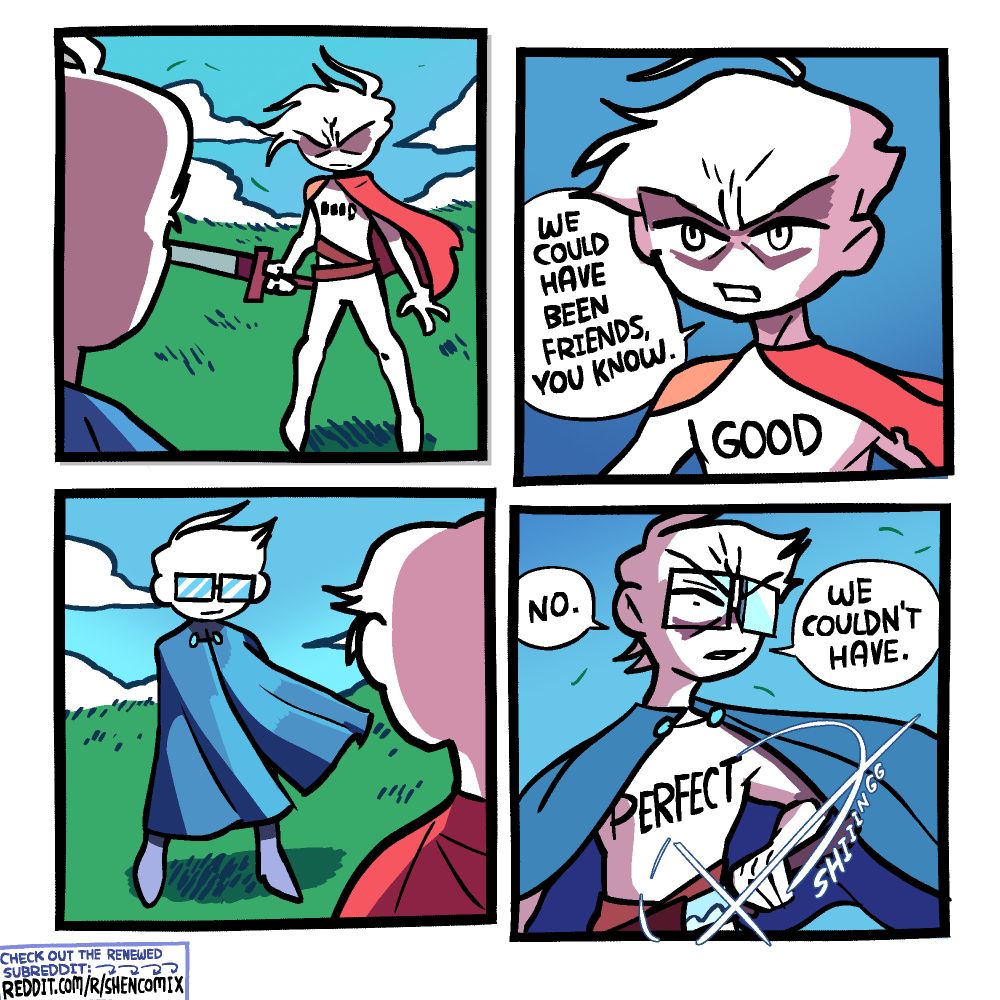 Panel 1: A swordsman with a short, ragged red cape, 2 brown belts, and a shoulderpad, stands with a wide stance and his sword drawn in his right hand. We see him from behind the shoulder of his opponent, who seems to be wearing blue. Something is written on the red swordsman's chest, illegible from this distance.

Panel 2: We zoom in. What's written on the red swordsman's chest is "GOOD". He says "We could have been friends, you know."

Panel 3: The perspective is turned as his opponent is revealed to be wearing a long blue cloak and rectangular framed glasses. The wind billows his cloak.

Panel 4: The blue swordsman shifts his cloak to draw his sword, which glints in the sunlight with a "shiiiiing". It is revealed that on his chest is written "PERFECT". He responds: "No. We couldn't have."