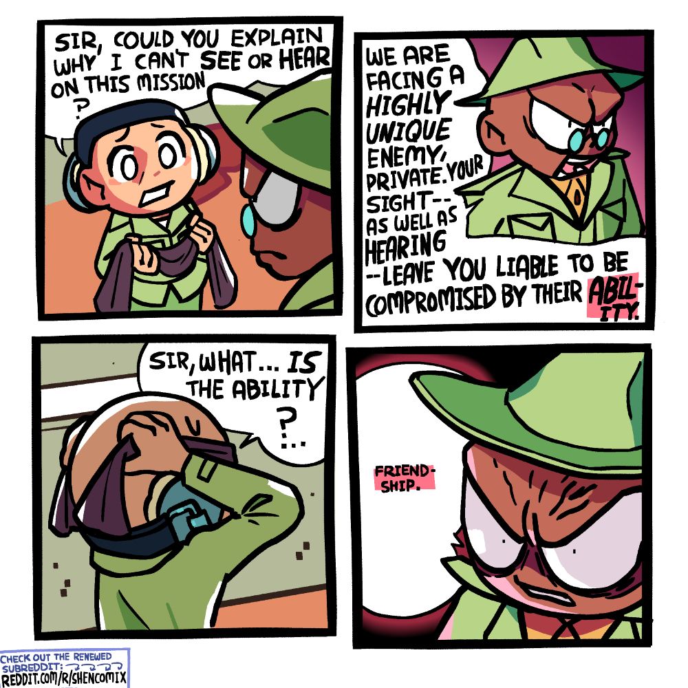 Panel 1: A soldier wears sound-blocking headphones, but in a crooked way such that one ear is exposed to listen. He holds a bit of cloth meant to go over his eyes, and is looking at his general in the foreground. The general is taller and wears a similar green uniform and tiny glasses, and has a stern, grimacing expression with a prominent brow. The soldier asks "Sir, could you explain why I can't see or hear on this mission?"

Panel 2:  The general replies "We are facing a HIGHLY UNIQUE enemy, private. Your SIGHT -- as well as HEARING -- leave you liable to be compromised by their ABILITY."

Panel 3: We see the soldier from the side as he puts the cloth around his head, covering his eyes, and gets ready to tie it from behind. The horizontally long thin window in the background indicates they are inside a bunker.

Panel 4: The general's brow furrows more than ever, and his pupils shrink. A vein bulges on his forehead. He is lit dramatically by a reddit light from below as he replies: "Friendship."
