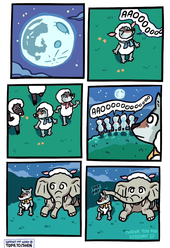 Panel 1: A full moon in the sky, with a couple of small clouds flanking it but not obscuring it.

Panel 2: A wolf in a sheep costume with a blue ribbon howls at it, going "AAOOOOoo".

Panel 3: He is joined by another wolf in a sheep costume (with a red ribbon), as well as a few sheep.

Panel 4: All of them (both the wolves and the sheep) are now howling at the moon together while a wolf in a yellow ribbon sheep costume observes from a distance. The yellow ribbon wolf has a blank expression -- not happy or sad, but maybe just sort of 'along for the ride' at this point.

Panel 5: It is revealed that an elephant, also in a sheep costume, is sitting next to the yellow ribbon sheep costume wolf. He is looking over at the wolf, while the wolf looks forward.

Panel 6: The elephant gives the yellow ribbon sheep costume wolf a reassuring pat on the head with his trunk, and also shifts his gaze forward. There is small text at the bottom reading 'thank you for reading!' and a smiley face.