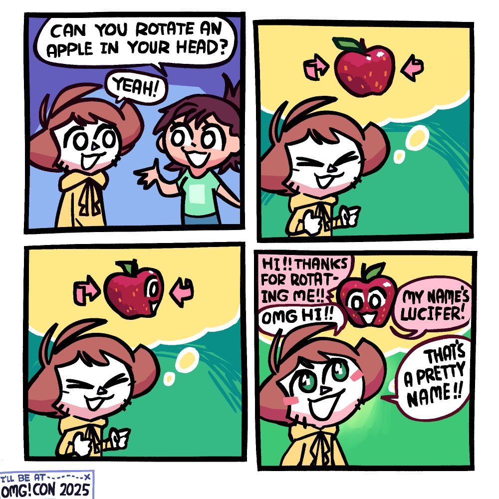 Panel 1: A girl in a green t-shirt is asking Shen, "Can you rotate an apple in your head?" Shen is replying "Yeah!"

Panel 2: A thought bubble comes with an apple in it comes out of Shen, who is now alone in the panel. He is beginning to rotate it.

Panel 3: As he continues rotating it, a face begins to appear, revealing that one side of the apple had a face.

Panel 4: The apple is now all the way rotated in the thought buble, and fully facing Shen with its face. It says "Hi!! Thanks for rotating me!!" to which Shen replies "OMG HI!!" It then says "My name's Lucifer!" to which Shen replies "that's a pretty name!!"