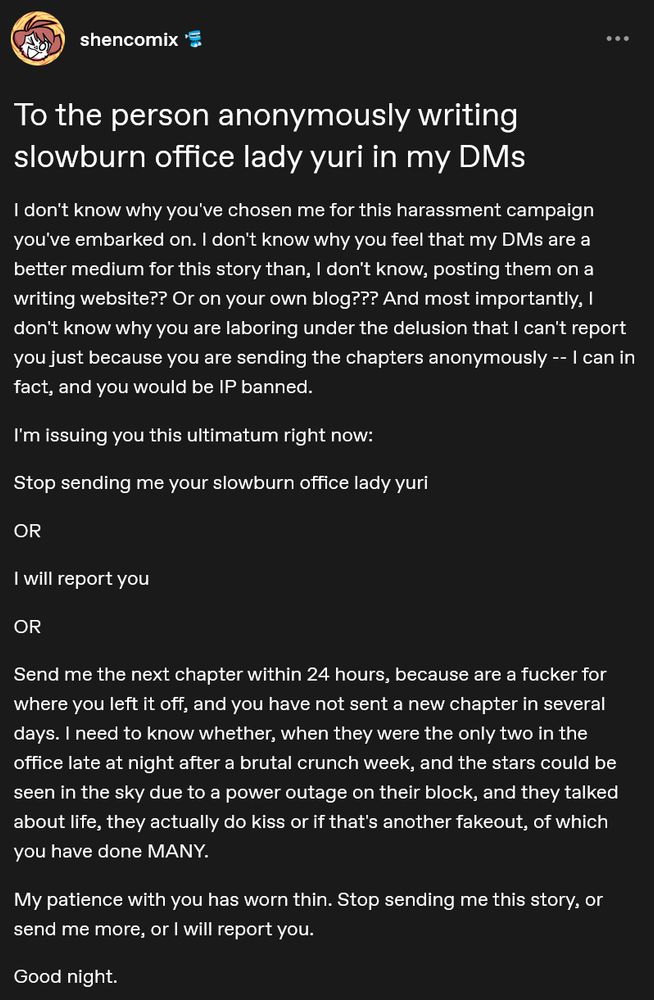 Post Title: To the person anonymously writing slowburn office lady yuri in my DMs

Post Text: I don't know why you've chosen me for this harassment campaign you've embarked on. I don't know why you feel that my DMs are a better medium for this story than, I don't know, posting them on a writing website?? Or on your own blog??? And most importantly, I don't know why you are laboring under the delusion that I can't report you just because you are sending the chapters anonymously -- I can in fact, and you would be IP banned.

I'm issuing you this ultimatum right now:

Stop sending me your slowburn office lady yuri

OR

I will report you

OR

Send me the next chapter within 24 hours, because are a fucker for where you left it off, and you have not sent a new chapter in several days. I need to know whether, when they were the only two in the office late at night after a brutal crunch week, and the stars could be seen in the sky due to a power outage on their block, and they talked about life, they actually do kiss or if that's another fakeout, of which you have done MANY.

My patience with you has worn thin. Stop sending me this story, or send me more, or I will report you.

Good night.