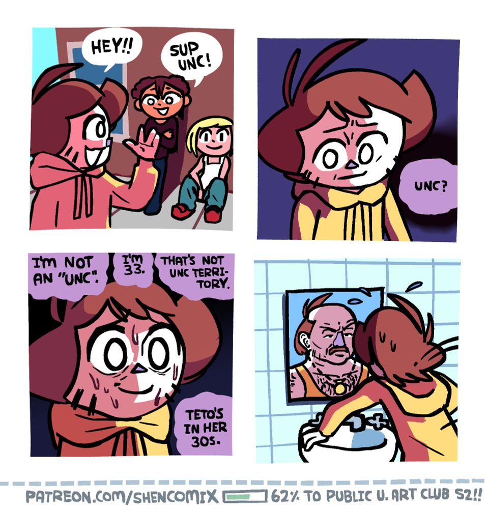 Panel 1: Shen waving to his back-right at some teenagers leaning and sitting against a wall and saying "Hey!!" as he walks by. One of the teens, with curly hair but straight bangs, is standing up, while another, with a white tank top and light blonde hair, is sitting down. The standing up one responds "Sup Unc!"

Panel 2: Shadows emerge from the word "UNC" as it resonates in Shen's mind. He looks to the side, concerned, with his brows somewhat furrowed.

Panel 3: Shen looks forward and attempts to force a smile, but he is sweating and his brows are now very furrowed. His face is lit dramatically from one side. "I'm not an 'unc'" he thinks. "I'm 33 ... That's not unc territory... Teto's in her 30s"

Panel 4: Panicked, Shen jumps to his bathroom mirror when he gets home and looks at it. Looking back is basically Carl from Aqua Teen Hunger Force, a middle aged hairy man with a moustache who wears a gold chain.