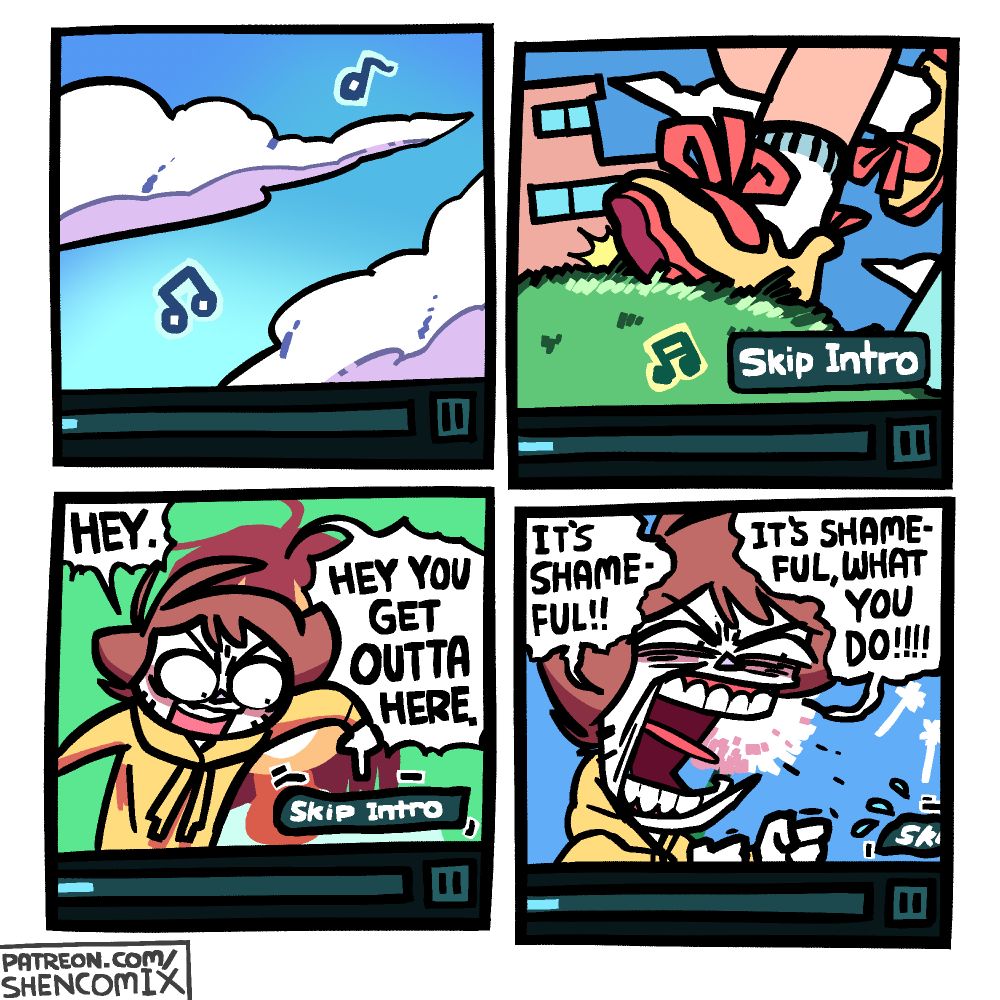Panel 1: The bottom right corner of an online video streaming user interface. In the video itself, clouds drift gently across the sky, and a few musical note symbols imply music being played.

Panel 2: As music continues to be played, a foot in a yellow shoe with red soles and laces steps onto some grass. White socks with a light grey band. The other leg is seen in the background, as well as a couple of buildings, and the sky with a couple of clouds in it. On the streaming UI, the "Skip Intro" button has popped up.

Panel 3: Shen steps into the UI and begins pointing at and angrily scolding the button, saying "HEY. HEY YOU GET OUTTA HERE." The Skip Intro button shrivels up a bit in shame. In the background is a smiling brown haired girl, but she can barely be seen because Shen is blocking her.

Panel 4: Shen is angrily yelling at the button, clenching his fists, his head now huge from how angry he is. He yells "IT'S SHAMEFUL!! IT'S SHAMEFUL, WHAT YOU DO!!!!" The Skip Intro button is sweating and slinking away off of the screen. In the background is a dandelion being blown by some wind.
