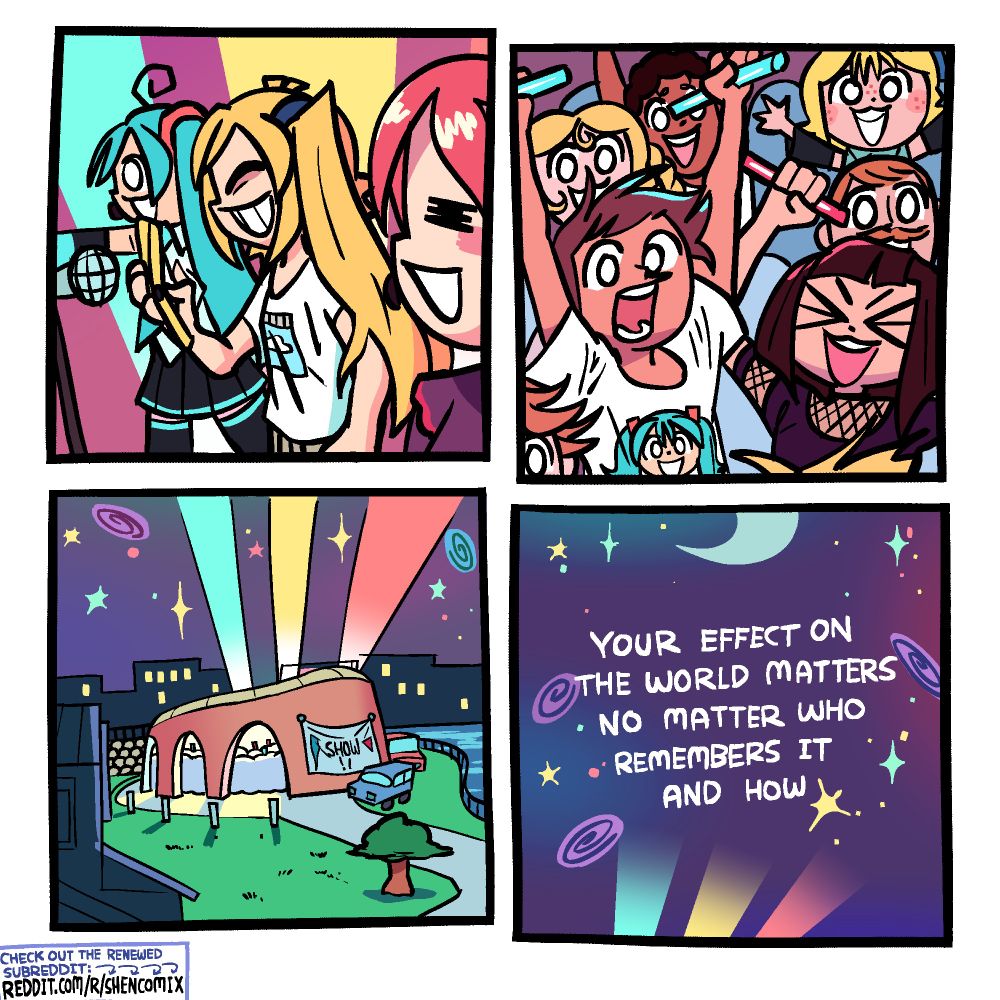 There are no indicated sound effects in this comic, so the sounds are up to your imagination.

Panel 1: Hatsune Miku, Akita Neru, and Kasane Teto are on stage performing their song Triple Baka, with Miku pointing forward towards the crowd, Neru tapping on her phone, and Teto singing contently. Teal, yellow, and red lights shine into the sky behind them.

Panel 2: The crowd is going wild, many hands with glowsticks in the air. A few people are wearing Miku and Teto t-shirts. The Neru cosplayer girl from the previous comic is on her dad's shoulders to get a better view of the concert.

Panel 3: The exterior of the amphitheater-esque concert venue. It's by a grassy park on one side and a body of water on the other. A few lit windows of the city they're in can be seen in the background. There's a sign on the wall of the venue that says "SHOW!!" with a long blue triangle and a short red triangle on it. A blue, yellow, and red spotlight shine out of the venue into the night sky, which is opalescent and littered with different shaped stars and galaxies.

Panel 4: We pan farther up into that colorful night sky and words appear, reading: Your effect on the world matters no matter who remembers it and how