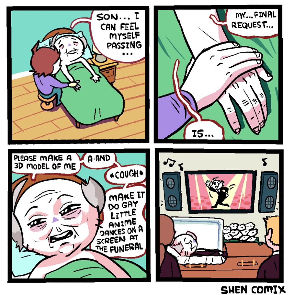 Panel 1: An old, grey haired, mostly bald version of Shen is laying in bed, in a residential room, with a nightstand with a lamp on top and wooden flooring. There's a man with similar hair to him laying his hand upon the old Shen's. Old Shen says "Son ... I can feel myself passing ..."

Panel 2: Closeup of the son's hand resting on old Shen's. Old Shen continues, "My ... final request ... is ..."

Panel 3: Closeup of old Shen, opening his eyes slightly. "Please make a 3D model of me ... a-and ... COUGH ... make it do gay little anime dances on a screen at the funeral."

Panel 4: Old Shen, resting contently in an open casket, and above him is a screen and two speakers, the screen showing him doing a gay little anime dance, and the speakers playing presumably the anime music he's dancing to. Two wake-goers are there looking at it.