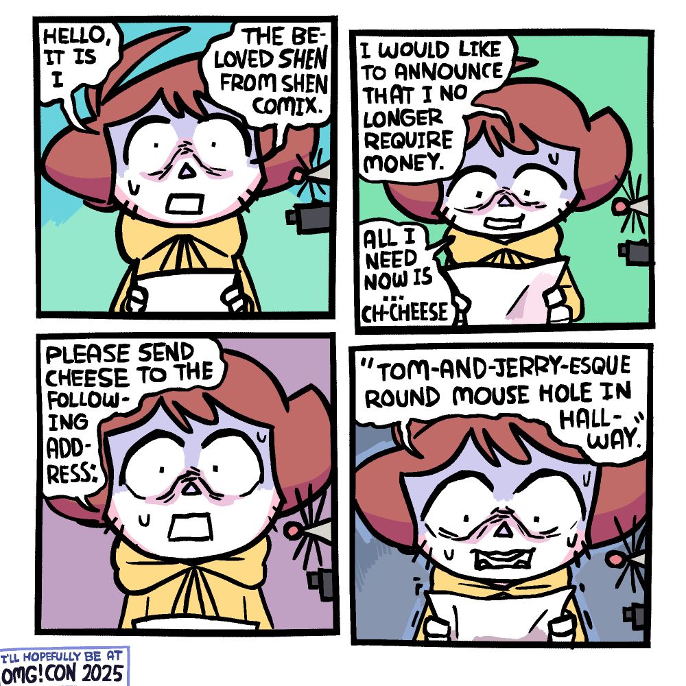 Panel 1: Shen is holding a piece of paper and looking at you with a nervous and scared expression, sweating a bit. To his right, going off the panel, is the whiskered tip of a mouse nose and the end of a gun. Shen is saying "Hello, it is I, the beloved Shen from Shen Comix."

Panel 2: Now reading something off the paper, Shen continues to say "I would like to announce that I no longer require money. All I need now is ... ch-cheese."

Panel 3: Shen looks back up from the paper, saying "please send cheese to the following address:"

Panel 4: Shen looks back down at the paper, trembling a bit, and says "Tom-and-Jerry-esque Round Mouse Hole in Hallway"