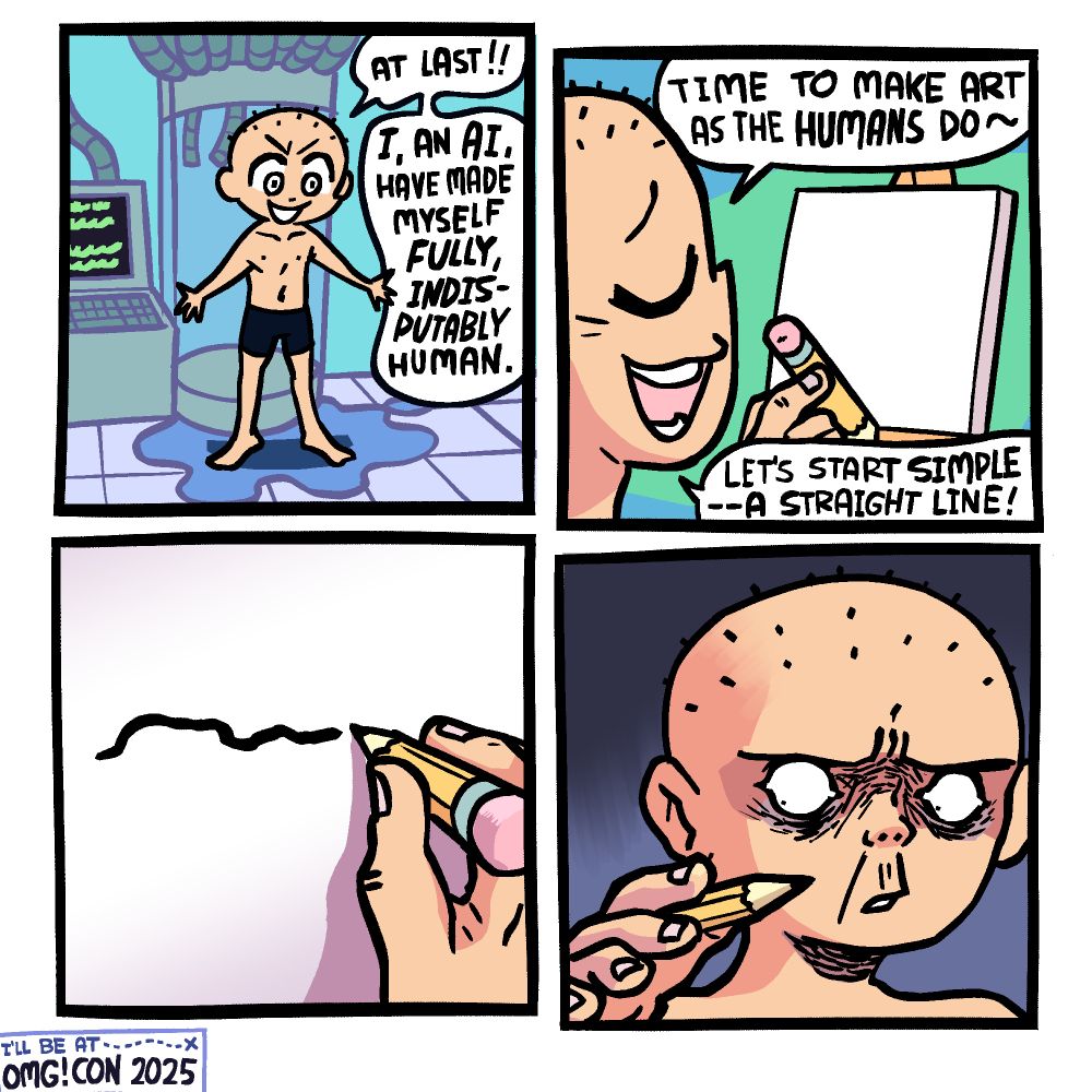Panel 1: A mostly-bald (few bits of hair on head) male human is coming out of a cloning machine, the liquid he was presumably suspended in having spilled onto the ground when the door opened. The machine is hooked up to a computer terminal. The clone is saying "AT LAST!! I, an AI, have made myself FULLY, INDISPUTABLY HUMAN."

Panel 2: The clone-AI holds up a pencil in front of a canvas, saying "time to make art as the HUMANS do~! Let's start simple -- a straight line!"

Panel 3: Closeup of the pencil and canvas as the clone-AI has made a very sloppy attempt a straight line, because he is now a human who has never drawn like that before.

Panel 4: The clone-AI looks disturbedly at his newfound clumsy flesh hand.