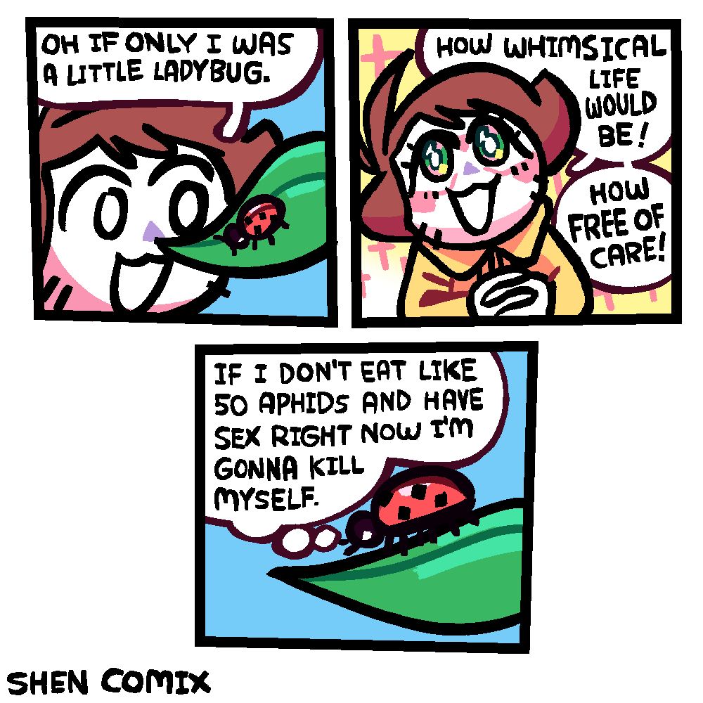 Panel 1: Shen is looking very closely at a leaf with a ladybug on it. He is happily saying "Oh if only I was a little ladybug."

Panel 2: Shen looking up at the sky, his hands clasped in front of him, both the background and his seemingly pearlescent eyes full of sparkles at light. He blushes and says "How whimsical life would be! How free of care!"

Panel 3: Closeup on the ladybug from the side, as it thinks "If I don't eat like 50 aphids and have sex right now I'm gonna kill myself."