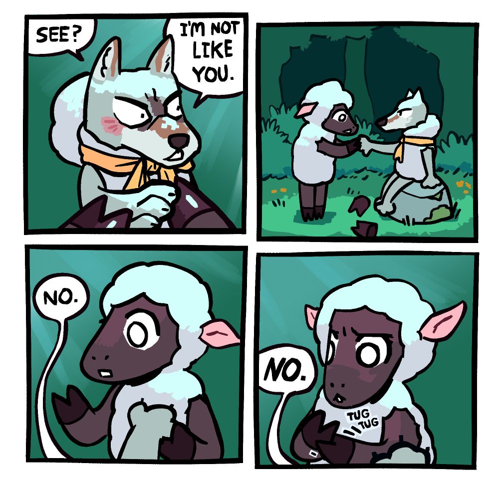 Panel 1: Sheep's POV. A wolf is holding out his paw, and the sheep is inspecting it with their hooves. The wolf, otherwise dressed in a sheep costume with a yellow ribbon, also has the hood of the costume off, revealing his ears. Wolf is saying "See? I'm not like you."

Panel 2: Side view of the sheep and the wolf in a forest clearing as the sheep continues to inspect the paw. The wolf is sitting on a mossy rock, and the gloves that had disguised his paws as hooves are laying on the ground nearby.

Panel 3: Wolf's POV. The sheep begins looking at their own hoof. The wolf says "No."

Panel 4: The sheep begins tugging at the hoof, perhaps hoping to also find a cool paw like that under it. The wolf more sternly says "NO."