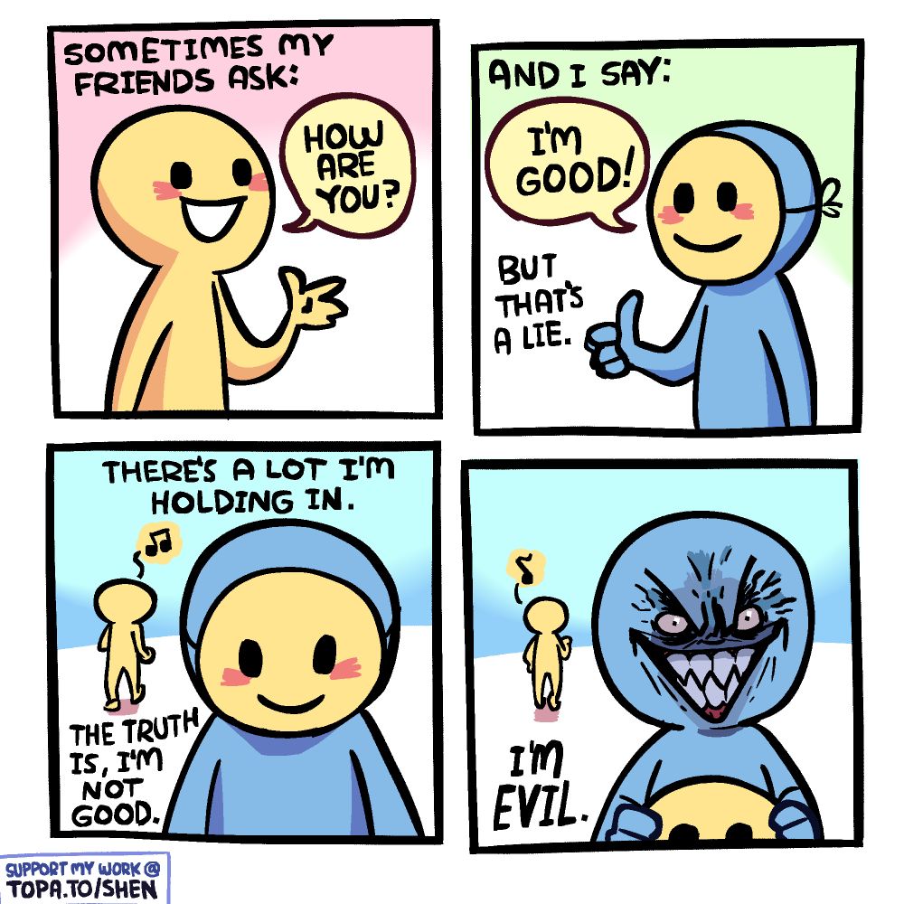Narration: "My friends sometimes ask:" / A happy yellow-colored guy asking, "How are you?"

Narration: "And I say:" / A blue guy in a yellow mask says "I'm good!" / Narration: "But that's a lie."

Narration: "There a lot I'm holding in. The truth is, I'm not good." The masked guy is in the foreground, looking down, as the other guy walks away whistling to himself in the background.

He takes off the mask revealing a sinister, sharp toothed grinning face. Narration: "I'm evil."