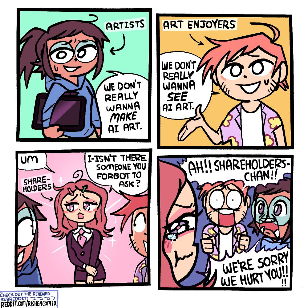 01: A girl labeled 'Artists' is holding a drawing tablet and pen under her arm. She is wearing round glasses and a blue sweatshirt. She has messy dark-brown hair and a brown skin-tone. She says "We don't really wanna MAKE A.I. art."

02: A guy labeled 'Art Enjoyers' holds his hand out while speaking. She is wearing a purple and yellow hawaiian shirt with a floral pattern over a white t-shirt, and has red hair and a light skin-tone. He says "We don't really wanna SEE A.I. art."

03: Behind them both, there is a cute girl in a business suit with a pink tie. She is blushing a bit and has pink eyeshadow, and looks upset. Her messy shoulder-length hair is parted in the middle, and held by two hairclips: one that looks like a red arrow pointing down, and one that looks like a green arrow pointing up. She says "Um ... I-Isn't there someone you forgot to ask?" She is labeled 'Shareholders'.

04: She puffs up her cheeks and pouts, a tear is on the verge of falling from one of her eyes. 'Artist Enjoyers' Guy is now in front of her yelling "AH!! SHAREHOLDERS-CHAN!!" while 'Artists' Girl is in front of her yelling "WE'RE SORRY WE HURT YOU!!!!"