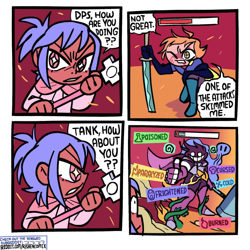Panel 1: A pink-cloak-clad RPG healer with a cross staff is looking to her right. She says "DPS, how are you doing??"
Panel 2: The DPS, a character with yellow crosshair eyes, long dark purple gloves and blue boots, and a katana, is keeled over, leaning on one knee. A little under half of his health bar is gone and he is bleeding a bit from his mouth. He responds "Not great. One of the attacks skimmed me."
Panel 3: The healer turns her head to look to her left. She says "Tank, how about you??"
Panel 4: The purple-clad tank, his face and head cloaked in shadow, is smiling wide through the shadow and giving a thumbs up. His legs are rooted to the ground with thick vines, parts of him are on fire, electricity is running along his body, and a foul miasma eminates from him. He his only a smidge of health left, and a bit of shield. Around him are status effects: Poisoned, Paralyzed, Frightened, Burned, Cold, Cursed.