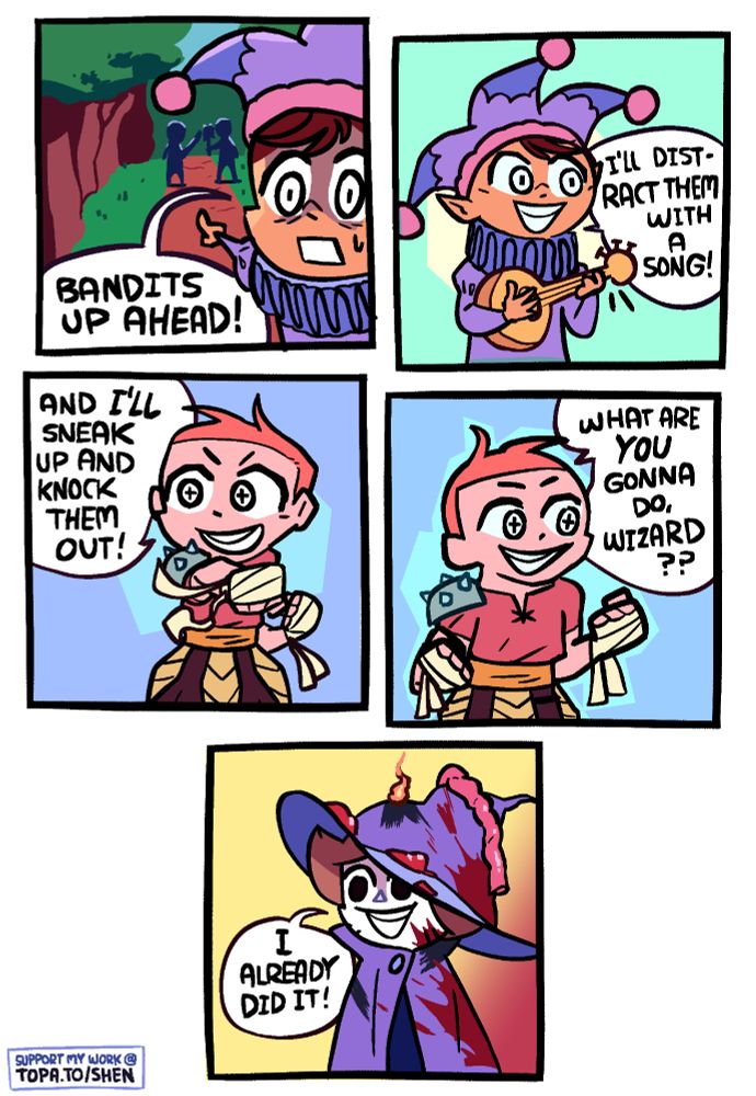 Panel 1: A jester is pointing ahead of him along a woodland path, where two armed figures stand. He says "Bandits up ahead!"

Panel 2: The jester takes out a lute and, smiling, says "I'll distract them with a song" to somebody to his right.

Panel 3: The person to his right is a warrior, looking to the left back at the jester, throwing a demonstrative punch, and saying "and I'LL sneak up and knock them out!" He is also smiling. The vibes are good and they're ready to work as a team.

Panel 4: The warrior now shifts his gaze to his right and asks "What are YOU gonna do, wizard??"

Panel 5: There is a wizard covered in blood, and viscera, with parts of his cloak charred and a small fire still burning on one part. He says "I already did it!"