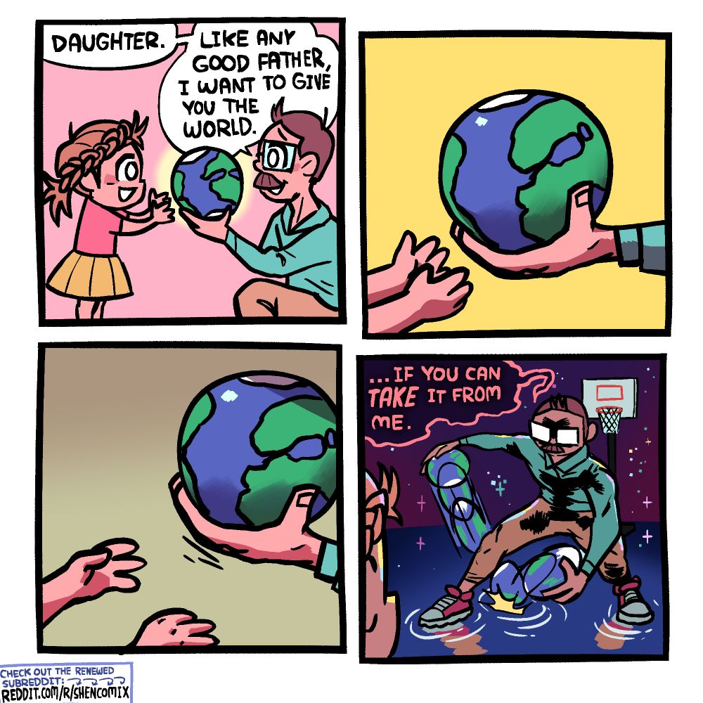 Panel 1: A father in a blue shirt and khaki pants is holding up the world (represented by a small version of planet Earth) in front of his daughter. The daughter has messy hair with a braid going above the ears on both sides, to the back where it becomes a ponytail, and wears a pink t-shirt and yellow skirt. She is reaching for the world. The father says "Daughter. Like any good father, I want to give you the world."

Panel 2: Closeup of her little pants reaching for the world, which is resting in his big hand.

Panel 3: The father pulls his hand away, out of reach of this little hands, which are now uncertain and defeated. The background darkens.

Panel 4: "... If you can TAKE it from me," says the father. They are now in space, seemingly atop a solid pond reflecting the stars. The father is drippling the world between his legs, stanced up for some 1v1, with a basketball hoop behind him. The daughter looks on in the foreground.