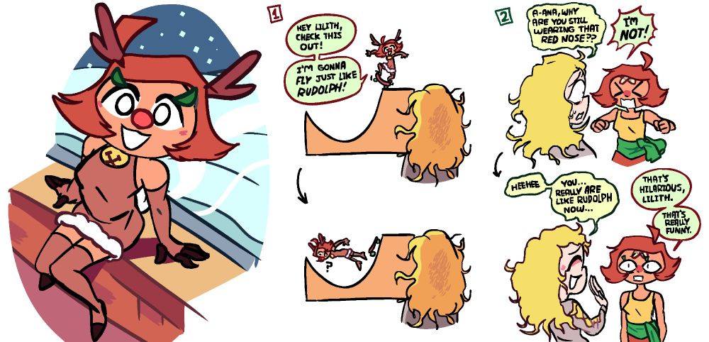 As a splash image, Ana is in a Rudolph-the-Red-Nosed-Reindeer themed costume/dress, sitting on a windowsill. There are two mini-comics next to it: In the first one, Ana is at the top of a ramp with a skateboard in the Rudolph outfit, and tells an onlooking Lilith, "Hey Lilith, check this out! I'm gonna FLY just like RUDOLPH." She is then immediately wiping out. In the next mini-comic, Lilith asks Ana, "A-ana, why are you still wearing that red nose??" to which Ana responds "I'M NOT!" Her nose is red because she injured it in the fall on the ramp, and there's a double bandaid on her forehead too. Lilith then says "Heehee. You... really are like Rudolph now," to which Ana replies "That's hilarious, Lilith. That's really funny," giving her a blank look.