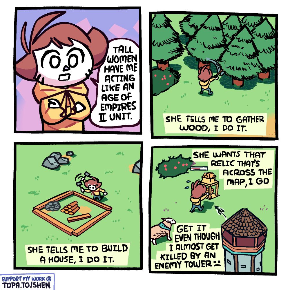Panel 1: Shen with his arms crossed, saying "tall women have me acting like an Age of Empires II unit."

Panel 2: Top-down perspective of Shen chopping the general vicinity of a tree, like in a real time strategy game. Bottom Text: "She tells me to gather wood, I do it."

Panel 3: Top-down perspective of Shen hammering the general vicinity of a house construction site. Bottom text: "She tells me to build a house, I do it."

Panel 4: Top-down perspective of Shen carrying a decorative golden box. There's a sheep nearby and a tower shooting arrows at him. Top text: "She wants that relic that's across the map, I go" Bottom text: "Get it even though I almost get killed by an enemy tower, frowny face"