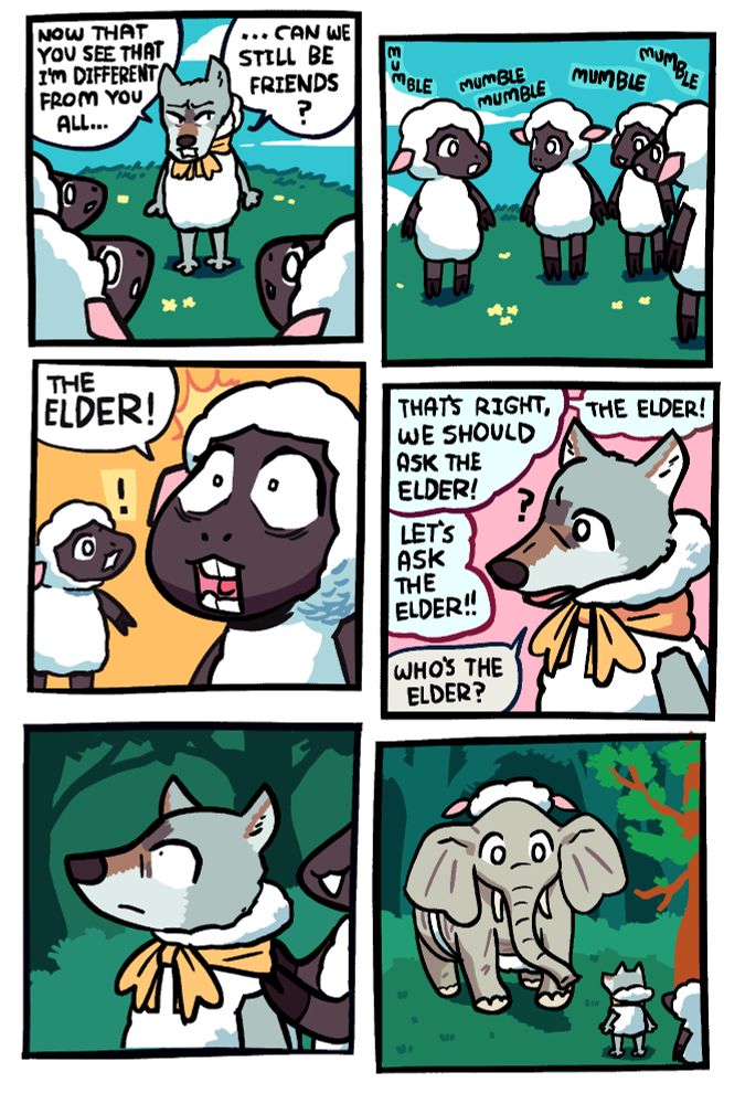 Panel 1: A wolf disguised as a sheep with a yellow ribbon is standing before a few other sheep. He has the hood of the costume off, revealing that he's a wolf. He's asking, "Now that you see that I'm different from you all ... can we still be friends?"

Panel 2: The sheep are mumbling among themselves, trying to decide what to do.

Panel 3: One of the sheep has a wide-eyed revelation and says "THE ELDER!"

Panel 4: The sheep talk off-panel, saying "That's right, we should as The Elder!" and "The Elder!" and "Let's ask The Elder!" The wolf has an air of innocent confusion, asking "who's the elder?"

Panel 5: One of the sheep is leading the wolf by the shoulders through the woods and into a clearing.

Panel 6: In the clearing is The Elder, who is an elephant and has maybe the worst sheep disguise yet. It's literally 3 pieces of wool strapped around him, one on his back, one on his belly, and one on his head. The one on the head also has fake sheep ears, despite his actual ears being massive because he's an elephant.